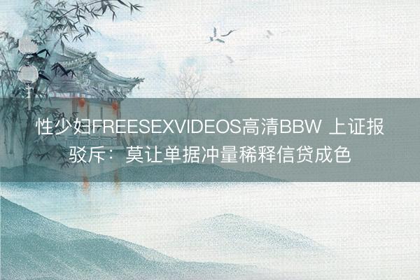 性少妇FREESEXVIDEOS高清BBW 上证报驳斥：莫让单据冲量稀释信贷成色