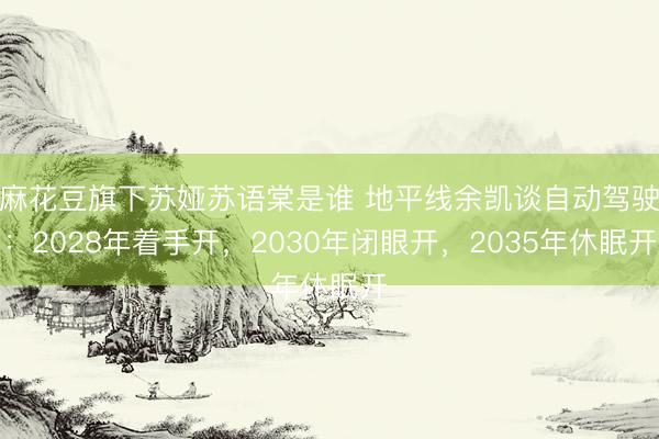 麻花豆旗下苏娅苏语棠是谁 地平线余凯谈自动驾驶：2028年着手开，2030年闭眼开，2035年休眠开