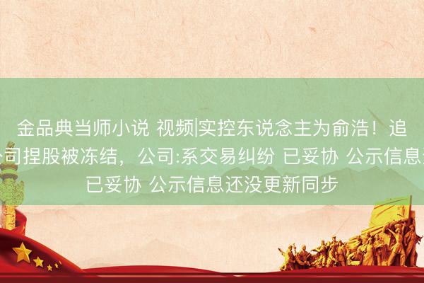 金品典当师小说 视频|实控东说念主为俞浩！追觅造车主体公司捏股被冻结，公司:系交易纠纷 已妥协 公示信息还没更新同步