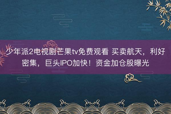 少年派2电视剧芒果tv免费观看 买卖航天，利好密集，巨头IPO加快！资金加仓股曝光