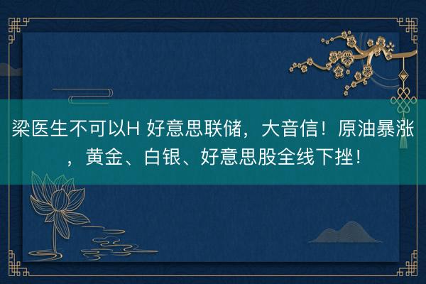 梁医生不可以H 好意思联储，大音信！原油暴涨，黄金、白银、好意思股全线下挫！