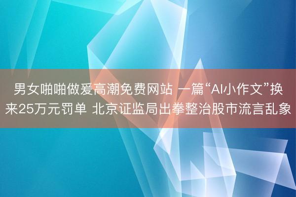 男女啪啪做爰高潮免费网站 一篇“AI小作文”换来25万元罚单 北京证监局出拳整治股市流言乱象