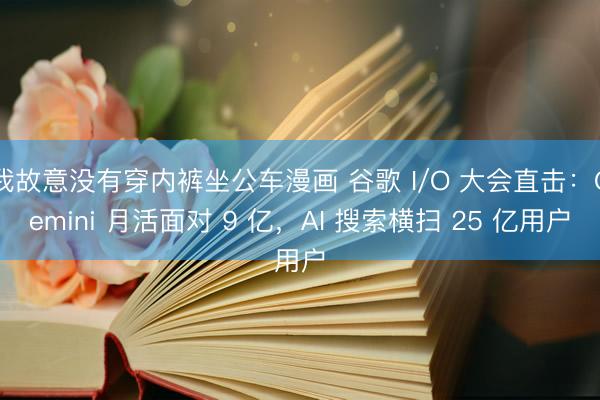我故意没有穿内裤坐公车漫画 谷歌 I/O 大会直击：Gemini 月活面对 9 亿，AI 搜索横扫 25 亿用户