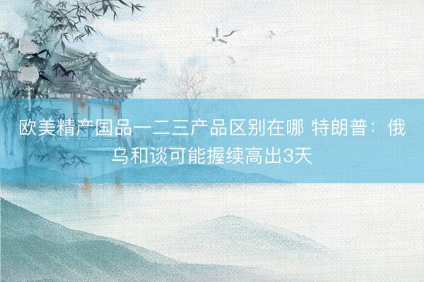 欧美精产国品一二三产品区别在哪 特朗普：俄乌和谈可能握续高出3天