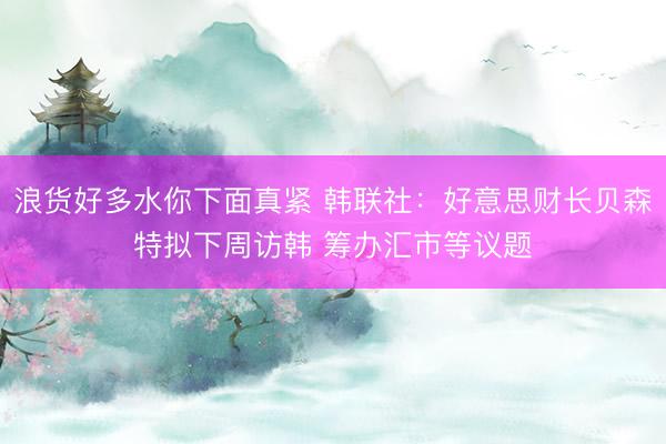 浪货好多水你下面真紧 韩联社：好意思财长贝森特拟下周访韩 筹办汇市等议题