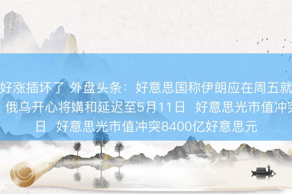 好涨插坏了 外盘头条：好意思国称伊朗应在周五就止战决策作出讲述 俄乌开心将媾和延迟至5月11日  好意思光市值冲突8400亿好意思元