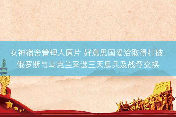女神宿舍管理人原片 好意思国妥洽取得打破：俄罗斯与乌克兰采选三天息兵及战俘交换