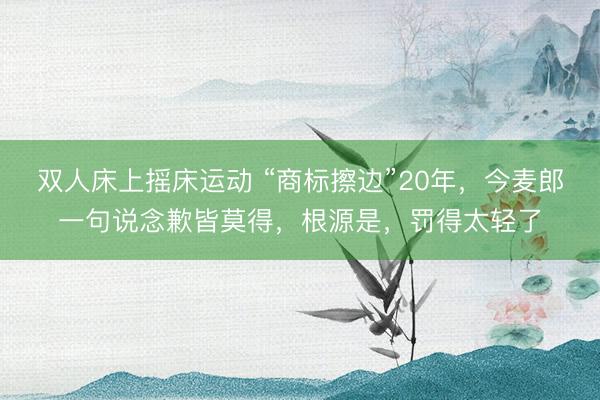 双人床上摇床运动 “商标擦边”20年,今麦郎一句说念歉皆莫得,根源是,罚得太轻了