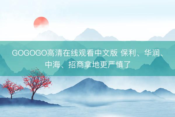 GOGOGO高清在线观看中文版 保利、华润、中海、招商拿地更严慎了