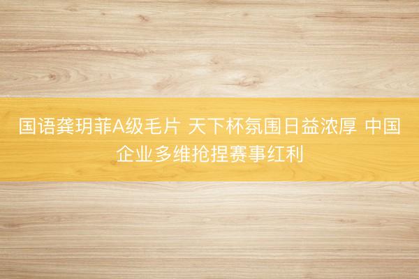 国语龚玥菲A级毛片 天下杯氛围日益浓厚 中国企业多维抢捏赛事红利