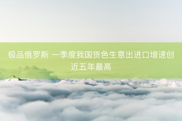 极品俄罗斯 一季度我国货色生意出进口增速创近五年最高