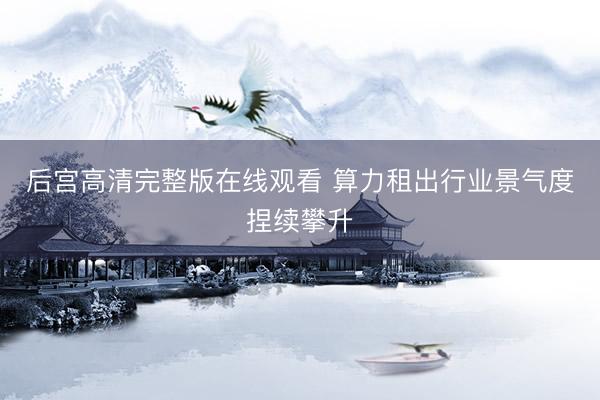 后宫高清完整版在线观看 算力租出行业景气度捏续攀升