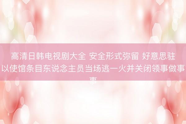 高清日韩电视剧大全 安全形式弥留 好意思驻以使馆条目东说念主员当场逃一火并关闭领事做事
