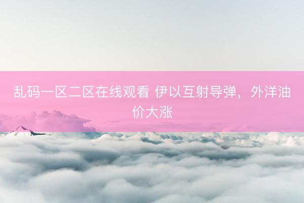 乱码一区二区在线观看 伊以互射导弹，外洋油价大涨