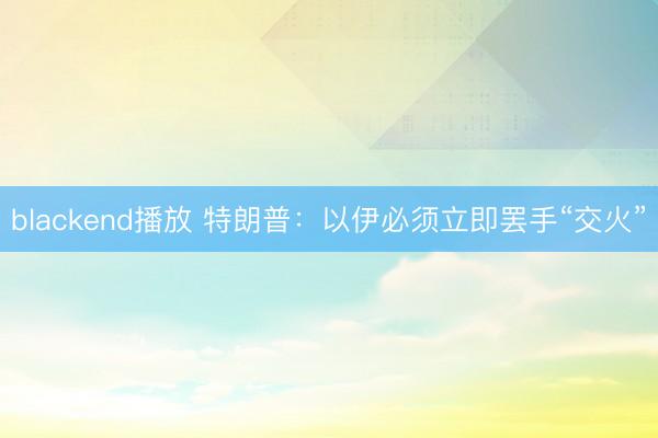 blackend播放 特朗普：以伊必须立即罢手“交火”