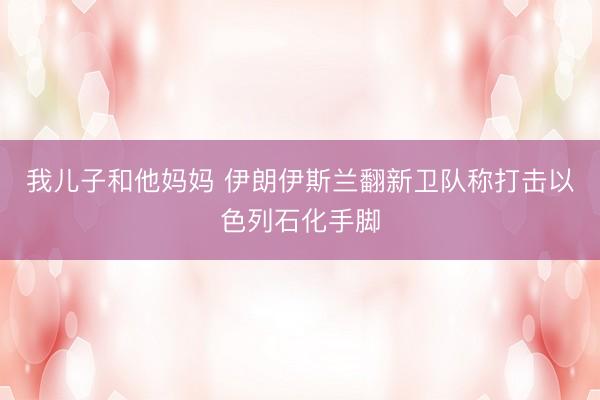 我儿子和他妈妈 伊朗伊斯兰翻新卫队称打击以色列石化手脚