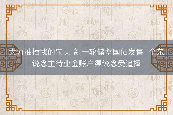 大力抽插我的宝贝 新一轮储蓄国债发售  个东说念主待业金账户渠说念受追捧