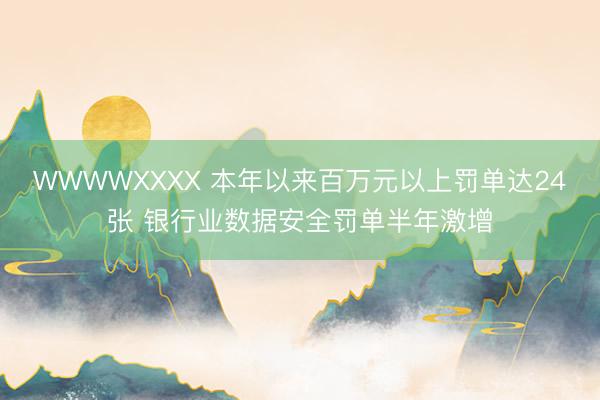 WWWWXXXX 本年以来百万元以上罚单达24张 银行业数据安全罚单半年激增