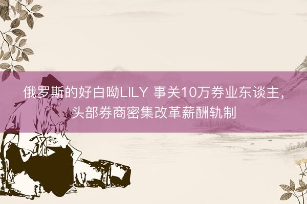 俄罗斯的好白呦LILY 事关10万券业东谈主，头部券商密集改革薪酬轨制