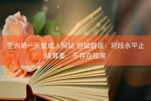 亚洲第一天堂成人网站 但斌辟谣：对段永平止境尊重，不存在拉黑