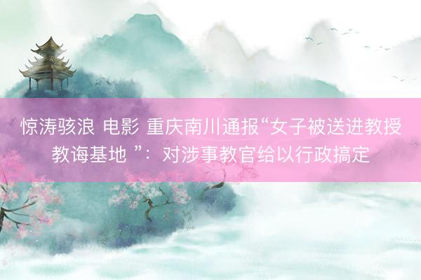 惊涛骇浪 电影 重庆南川通报“女子被送进教授教诲基地 ”：对涉事教官给以行政搞定