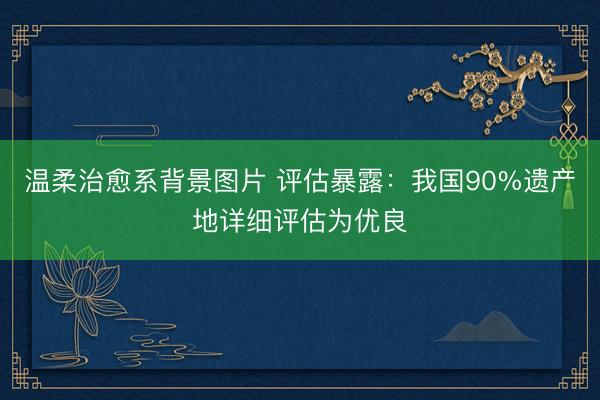 温柔治愈系背景图片 评估暴露:我国90%遗产地详细评估为优良