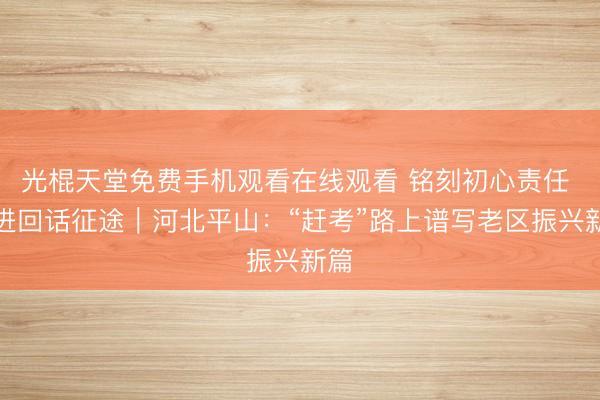 光棍天堂免费手机观看在线观看 铭刻初心责任 奋进回话征途｜河北平山：“赶考”路上谱写老区振兴新篇