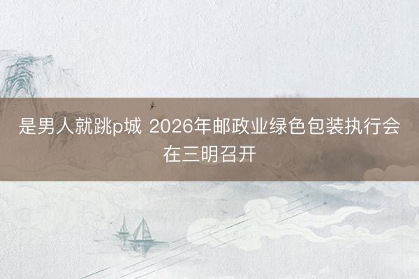是男人就跳p城 2026年邮政业绿色包装执行会在三明召开