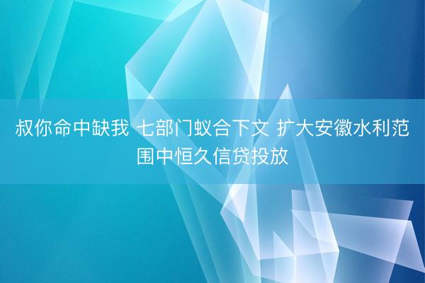 叔你命中缺我 七部门蚁合下文 扩大安徽水利范围中恒久信贷投放