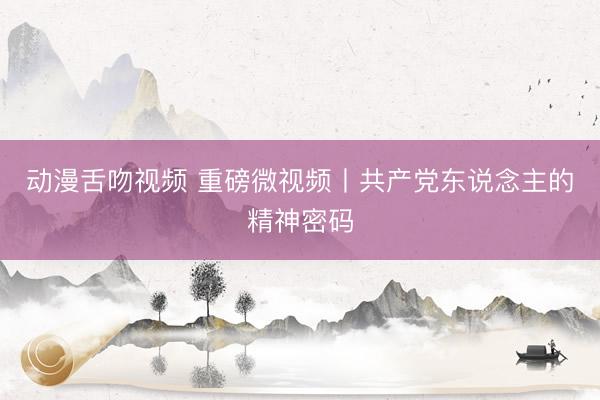 动漫舌吻视频 重磅微视频丨共产党东说念主的精神密码