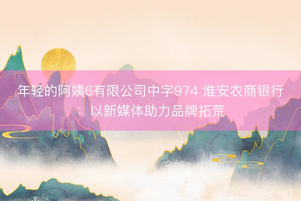 年轻的阿姨6有限公司中字974 淮安农商银行：以新媒体助力品牌拓荒