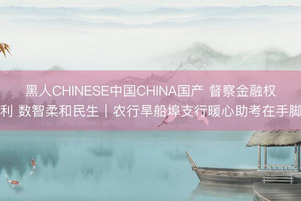 黑人CHINESE中国CHINA国产 督察金融权利 数智柔和民生｜农行旱船埠支行暖心助考在手脚