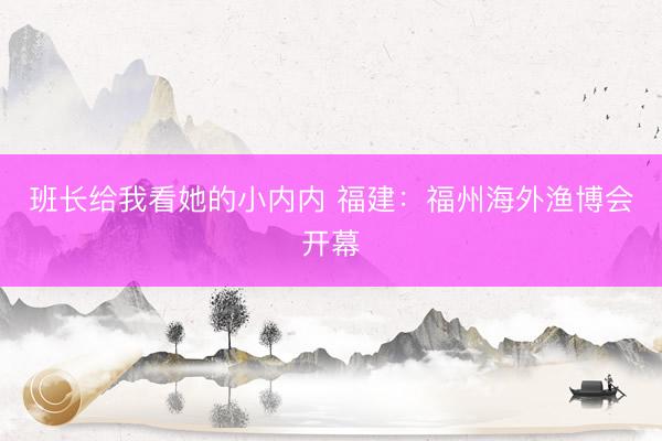 班长给我看她的小内内 福建：福州海外渔博会开幕