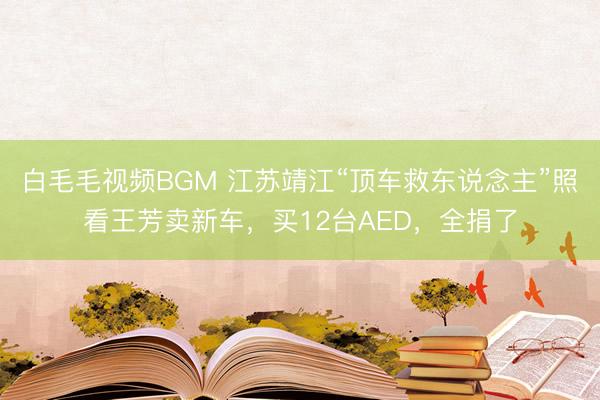 白毛毛视频BGM 江苏靖江“顶车救东说念主”照看王芳卖新车，买12台AED，全捐了