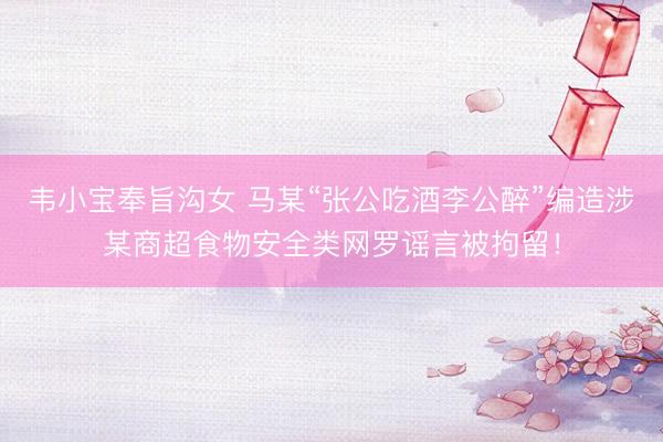 韦小宝奉旨沟女 马某“张公吃酒李公醉”编造涉某商超食物安全类网罗谣言被拘留！