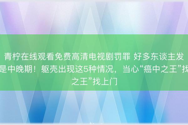 青柠在线观看免费高清电视剧罚罪 好多东谈主发现便是中晚期！躯壳出现这5种情况，当心“癌中之王”找上门