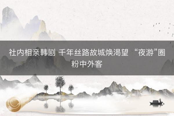 社内相亲韩剧 千年丝路故城焕渴望  “夜游”圈粉中外客