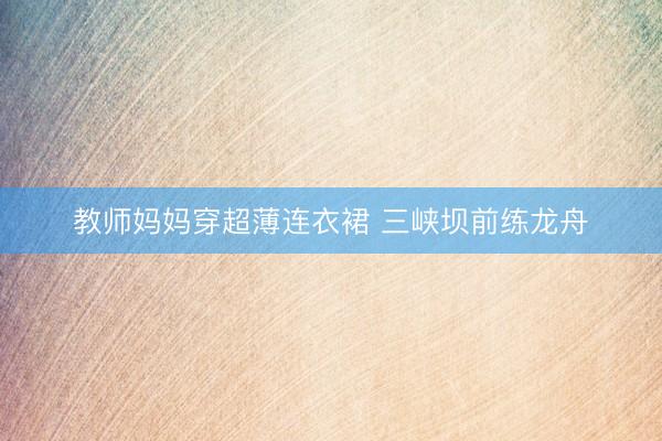 教师妈妈穿超薄连衣裙 三峡坝前练龙舟
