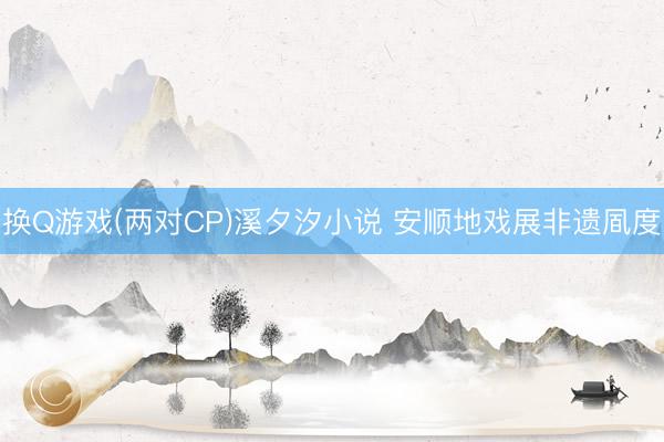 换Q游戏(两对CP)溪夕汐小说 安顺地戏展非遗凮度