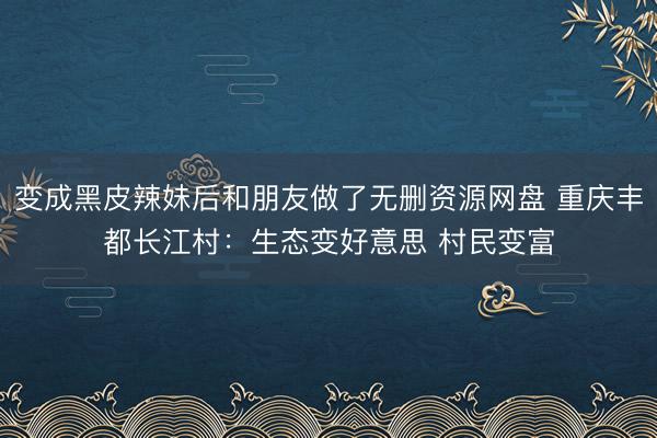 变成黑皮辣妹后和朋友做了无删资源网盘 重庆丰都长江村：生态变好意思 村民变富
