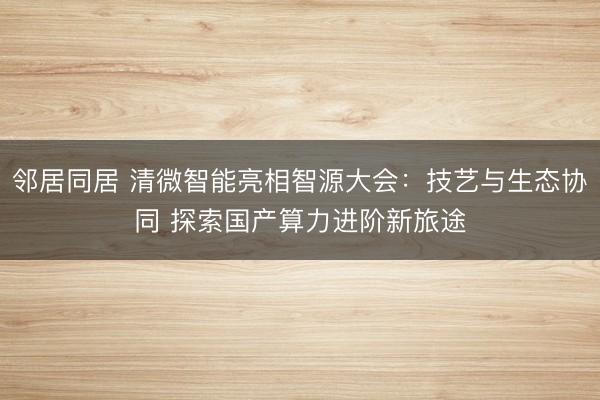 邻居同居 清微智能亮相智源大会:技艺与生态协同 探索国产算力进阶新旅途