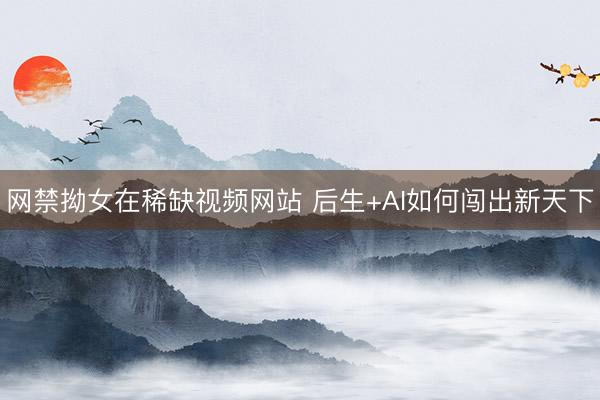网禁拗女在稀缺视频网站 后生+AI如何闯出新天下