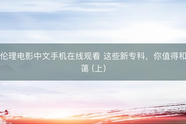 伦理电影中文手机在线观看 这些新专科，你值得和蔼 (上）