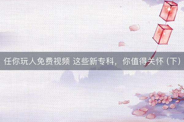 任你玩人免费视频 这些新专科，你值得关怀 (下）