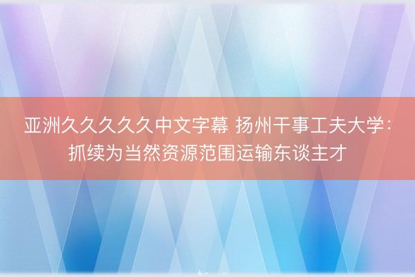 亚洲久久久久久中文字幕 扬州干事工夫大学：抓续为当然资源范围运输东谈主才