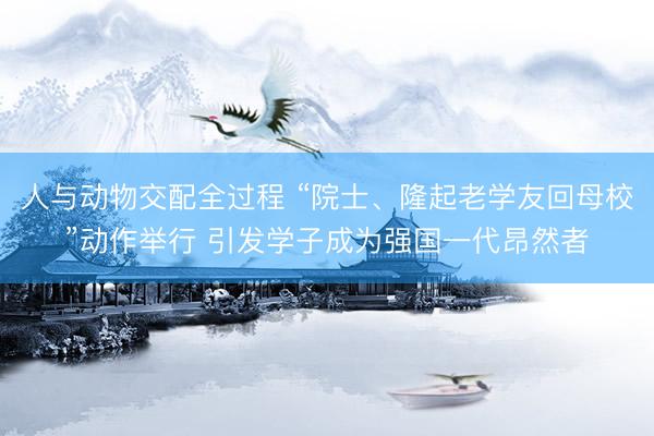 人与动物交配全过程 “院士、隆起老学友回母校”动作举行 引发学子成为强国一代昂然者