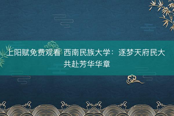 上阳赋免费观看 西南民族大学：逐梦天府民大 共赴芳华华章