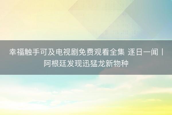 幸福触手可及电视剧免费观看全集 逐日一闻丨阿根廷发现迅猛龙新物种