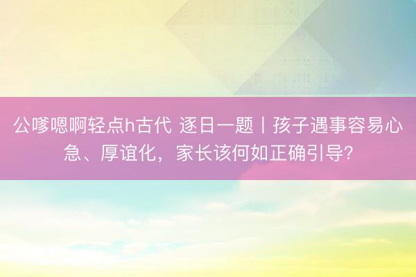 公嗲嗯啊轻点h古代 逐日一题丨孩子遇事容易心急、厚谊化，家长该何如正确引导？