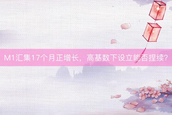 M1汇集17个月正增长，高基数下设立能否捏续？